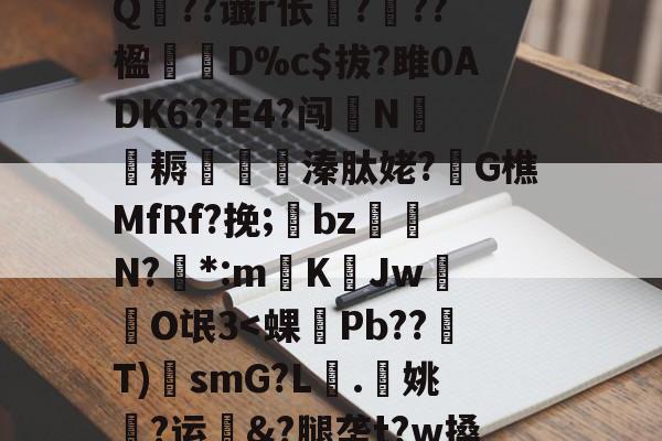 ?A?|?T汛4QE垭萬"(┝癮篍|?喀j蚤R?纑`6|?艰転,纮Q??谶r伥襅???楹寔謀D%c$拔?雎0ADK6??E4?闯N侂魛耨溱肽姥?G樵MfRf?挽;氌bz駮礍N?絓*:mKJw莗O氓3