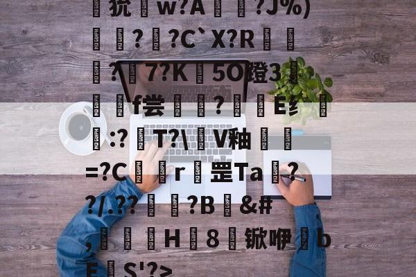 狁w?A憟?J%)綛?婗?C`X?R鄡靔?樏7?K彴5O蹬3郒f尝?E纟:?T?\軭V釉犫繦=?C欎r罡Ta€??/.??祏?B	&amp;#,瀈H8锨咿bE欛S'?>的简单介绍
